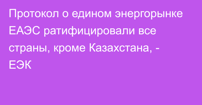 Протокол о едином энергорынке ЕАЭС ратифицировали все страны, кроме Казахстана, - ЕЭК