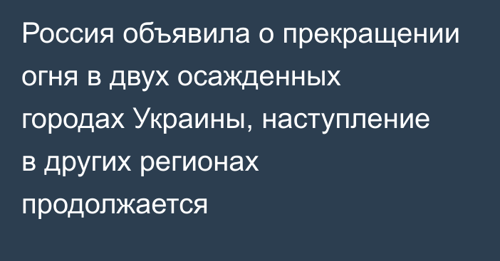 Россия объявила о прекращении огня в двух осажденных городах Украины, наступление в других регионах продолжается