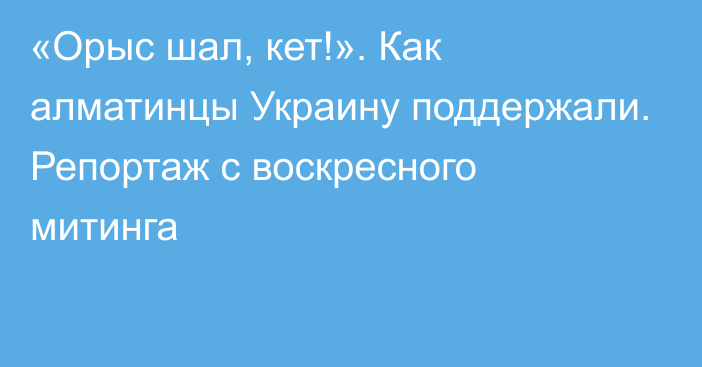 «Орыс шал, кет!». Как алматинцы Украину поддержали. Репортаж с воскресного митинга