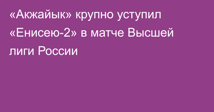 «Акжайык» крупно уступил «Енисею-2» в матче Высшей лиги России