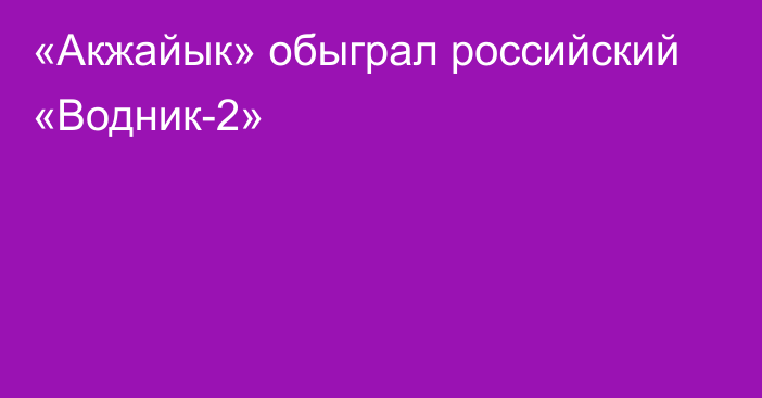 «Акжайык» обыграл российский «Водник-2»