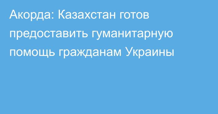 Акорда: Казахстан готов предоставить гуманитарную помощь гражданам Украины