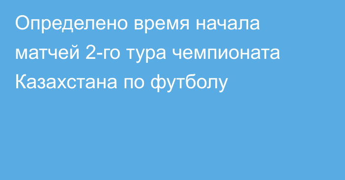 Определено время начала матчей 2-го тура чемпионата Казахстана по футболу