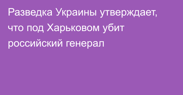 Разведка Украины утверждает, что под Харьковом убит российский генерал