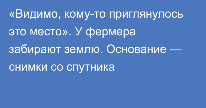 «Видимо, кому-то приглянулось это место». У фермера забирают землю. Основание — снимки со спутника