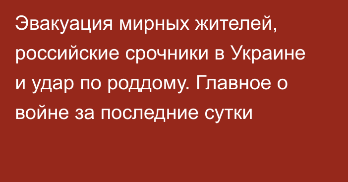 Эвакуация мирных жителей, российские срочники в Украине и удар по роддому. Главное о войне за последние сутки