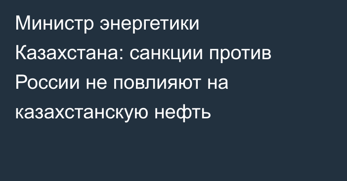 Министр энергетики Казахстана: санкции против России не повлияют на казахстанскую нефть