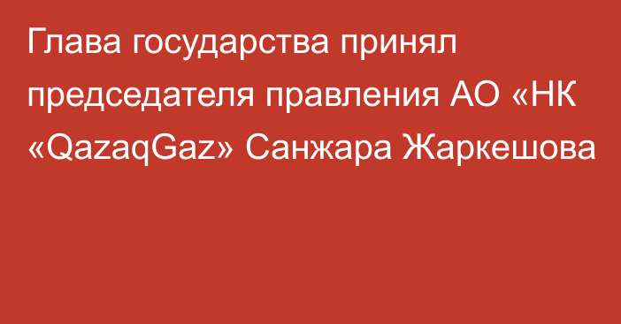 Глава государства принял председателя правления АО «НК «QazaqGaz» Санжара Жаркешова