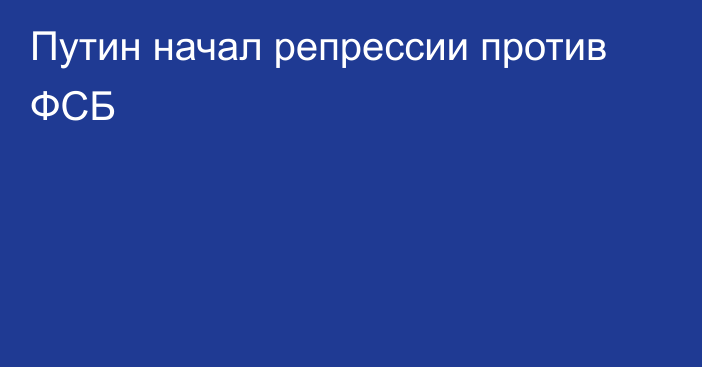 Путин начал репрессии против ФСБ