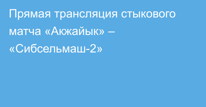 Прямая трансляция стыкового матча «Акжайык» – «Сибсельмаш-2»