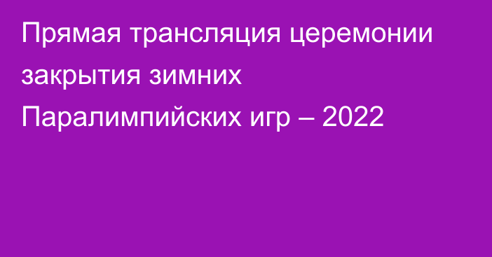 Прямая трансляция церемонии закрытия зимних Паралимпийских игр – 2022