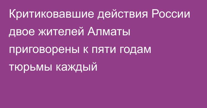 Критиковавшие действия России двое жителей Алматы приговорены к пяти годам тюрьмы каждый