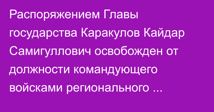 Распоряжением Главы государства Каракулов Кайдар Самигуллович освобожден от должности командующего войсками регионального командования «Юг»