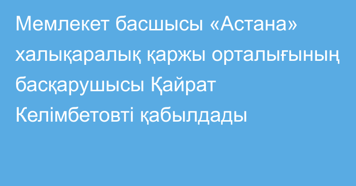 Мемлекет басшысы «Астана» халықаралық қаржы орталығының басқарушысы Қайрат Келімбетовті қабылдады