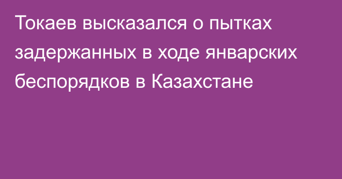 Токаев высказался о пытках задержанных в ходе январских беспорядков в Казахстане