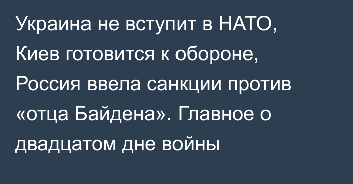 Украина не вступит в НАТО, Киев готовится к обороне, Россия ввела санкции против «отца Байдена». Главное о двадцатом дне войны