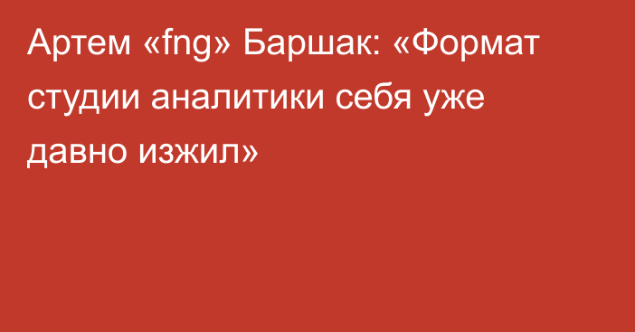 Артем «fng» Баршак: «Формат студии аналитики себя уже давно изжил»