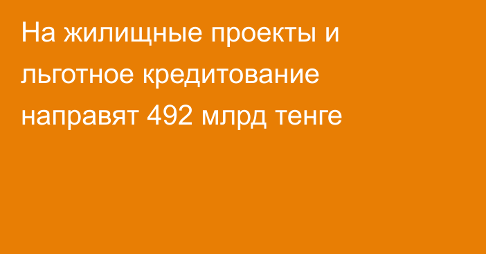 На жилищные проекты и льготное кредитование направят 492 млрд тенге