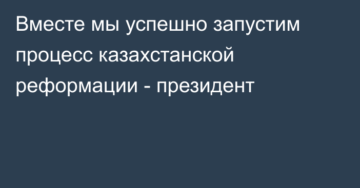 Вместе мы успешно запустим процесс казахстанской реформации - президент