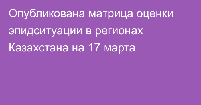 Опубликована матрица оценки эпидситуации в регионах Казахстана на 17 марта