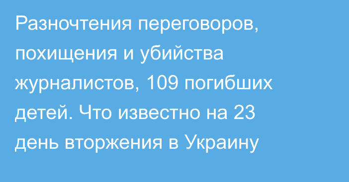 Разночтения переговоров, похищения и убийства журналистов, 109 погибших детей. Что известно на 23 день вторжения в Украину