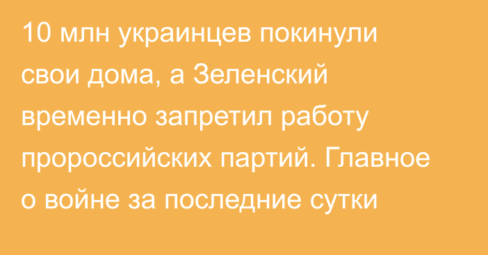 10 млн украинцев покинули свои дома, а Зеленский временно запретил работу пророссийских партий. Главное о войне за последние сутки