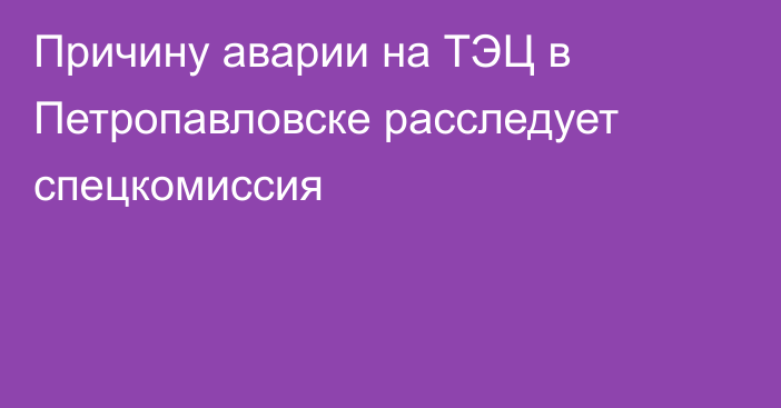 Причину аварии на ТЭЦ в Петропавловске расследует спецкомиссия