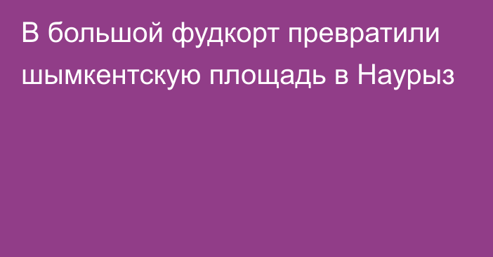 В большой фудкорт превратили шымкентскую площадь в Наурыз