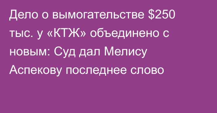 Дело о вымогательстве $250 тыс. у «КТЖ» объединено с новым: Суд дал Мелису Аспекову последнее слово