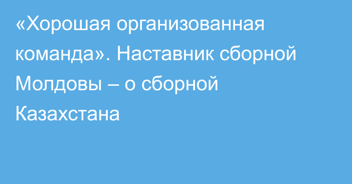 «Хорошая организованная команда». Наставник сборной Молдовы – о сборной Казахстана