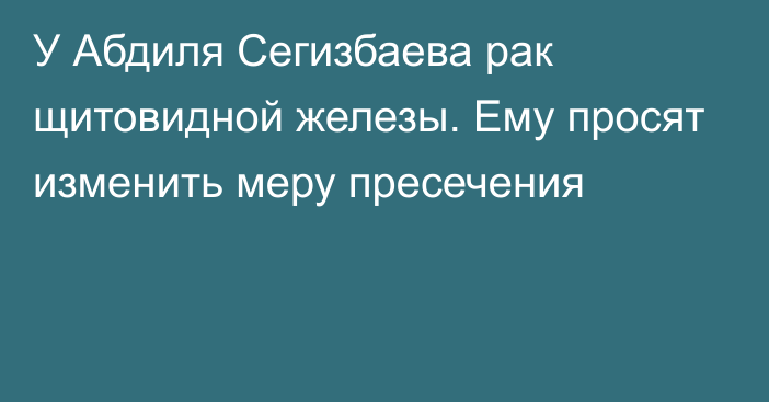 У Абдиля Сегизбаева рак щитовидной железы. Ему просят изменить меру пресечения