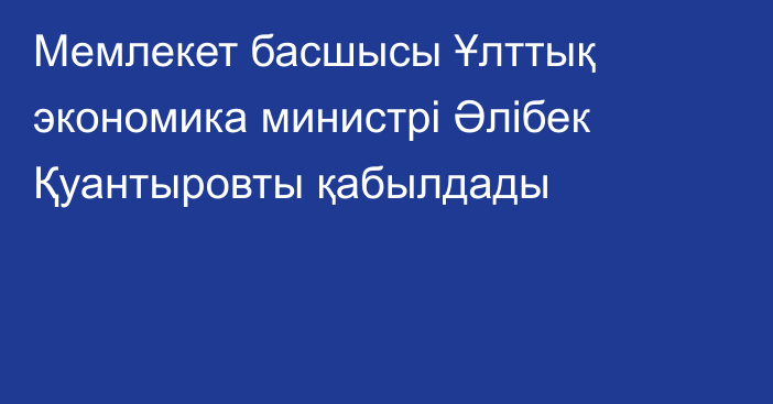 Мемлекет басшысы Ұлттық экономика министрі Әлібек Қуантыровты қабылдады