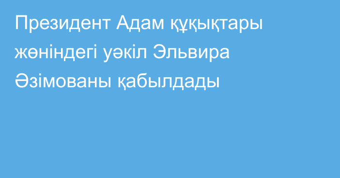 Президент Адам құқықтары жөніндегі уәкіл Эльвира Әзімованы қабылдады