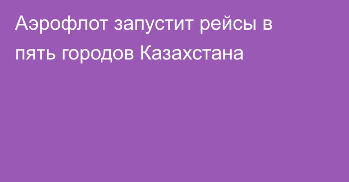 Аэрофлот запустит рейсы в пять городов Казахстана