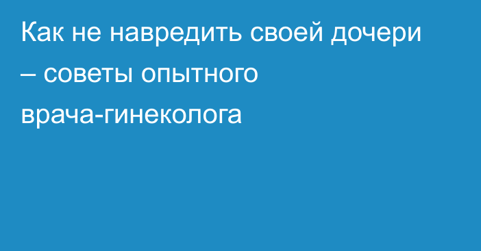 Как не навредить своей дочери – советы опытного врача-гинеколога