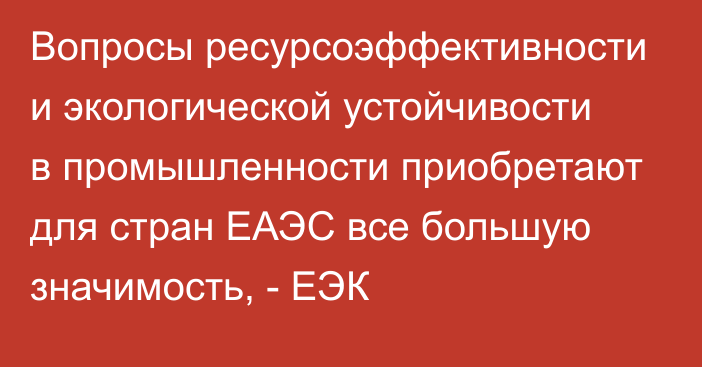 Вопросы ресурсоэффективности и экологической устойчивости в промышленности приобретают для стран ЕАЭС все большую значимость, - ЕЭК