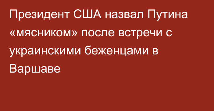 Президент США назвал Путина «мясником» после встречи с украинскими беженцами в Варшаве