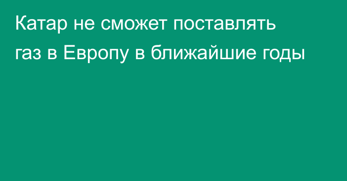 Катар не сможет поставлять газ в Европу в ближайшие годы 