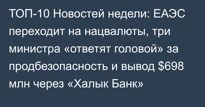 ТОП-10 Новостей недели: ЕАЭС переходит на нацвалюты, три министра «ответят головой» за продбезопасность и вывод $698 млн через «Халык Банк»