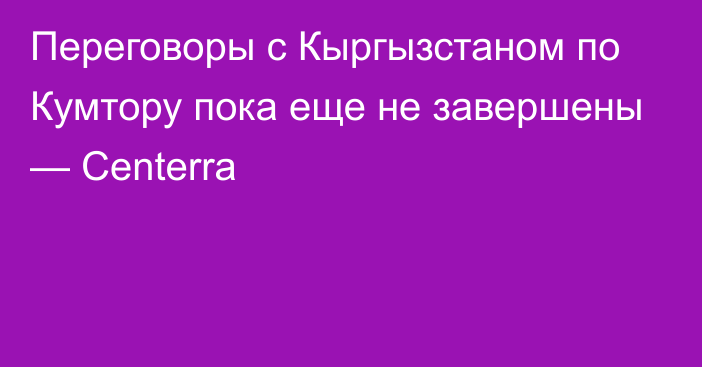 Переговоры с Кыргызстаном по Кумтору пока еще не завершены — Centerra