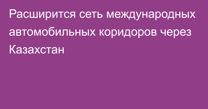 Расширится сеть международных автомобильных коридоров через Казахстан