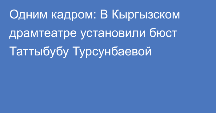 Одним кадром: В Кыргызском драмтеатре установили бюст Таттыбубу Турсунбаевой