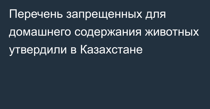 Перечень запрещенных для домашнего содержания животных утвердили в Казахстане