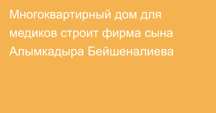 Многоквартирный дом для медиков строит фирма сына Алымкадыра Бейшеналиева