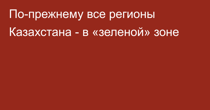 По-прежнему все регионы Казахстана - в «зеленой» зоне