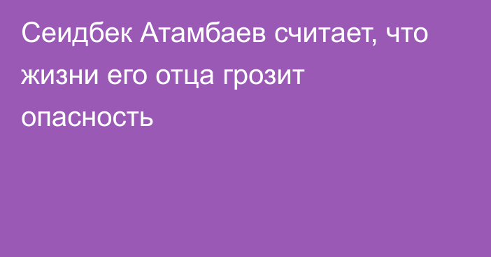 Сеидбек Атамбаев считает, что жизни его отца грозит опасность