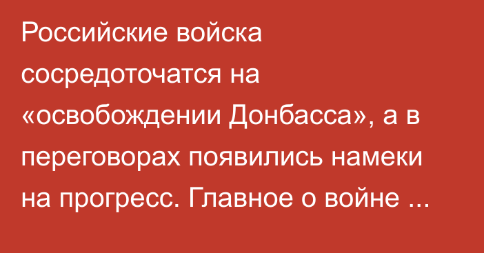 Российские войска сосредоточатся на «освобождении Донбасса», а в переговорах появились намеки на прогресс. Главное о войне за сутки