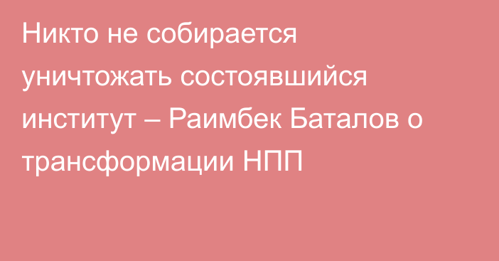 Никто не собирается уничтожать состоявшийся институт – Раимбек Баталов о трансформации НПП