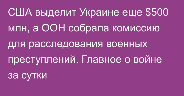 США выделит Украине еще $500 млн, а ООН собрала комиссию для расследования военных преступлений. Главное о войне за сутки