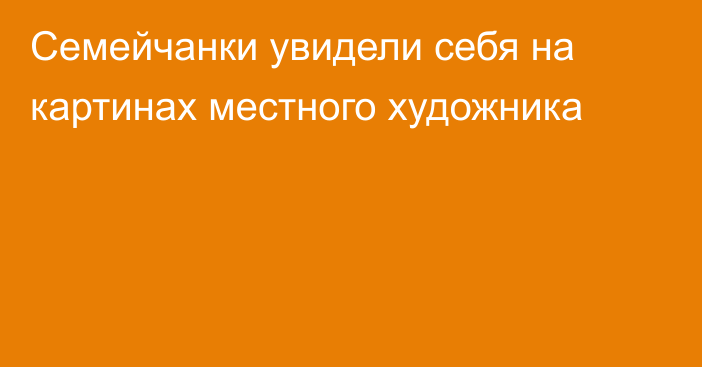 Семейчанки увидели себя на картинах местного художника